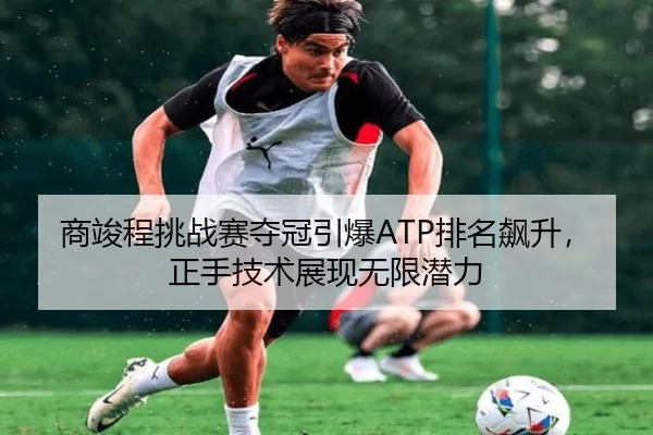 商竣程挑战赛夺冠引爆ATP排名飙升，正手技术展现无限潜力