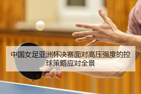 中国女足亚洲杯决赛面对高压强度的控球策略应对全景